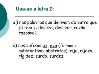Usa-se a letra Z:
a ) nas palavras que derivam de outra que
já tem z: deslize, deslizar, razão,
razoável.
b) nos sufixos ez, eza (formam
substantivos abstratos): rijo, rijeza,
rigidez, surdo, surdez.
 