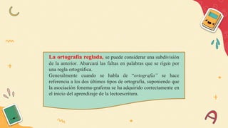 La ortografía reglada, se puede considerar una subdivisión
de la anterior. Abarcará las faltas en palabras que se rigen por
una regla ortográfica.
Generalmente cuando se habla de “ortografía” se hace
referencia a los dos últimos tipos de ortografía, suponiendo que
la asociación fonema-grafema se ha adquirido correctamente en
el inicio del aprendizaje de la lectoescritura.
 