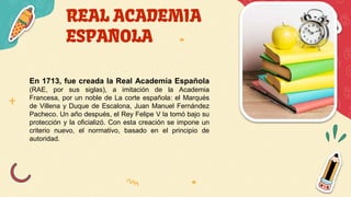 REAL ACADEMIA
ESPAÑOLA
En 1713, fue creada la Real Academia Española
(RAE, por sus siglas), a imitación de la Academia
Francesa, por un noble de La corte española: el Marqués
de Villena y Duque de Escalona, Juan Manuel Fernández
Pacheco. Un año después, el Rey Felipe V la tomó bajo su
protección y la oficializó. Con esta creación se impone un
criterio nuevo, el normativo, basado en el principio de
autoridad.
 