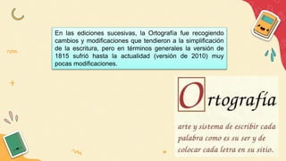 En las ediciones sucesivas, la Ortografía fue recogiendo
cambios y modificaciones que tendieron a la simplificación
de la escritura, pero en términos generales la versión de
1815 sufrió hasta la actualidad (versión de 2010) muy
pocas modificaciones.
 