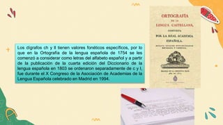 Los dígrafos ch y ll tienen valores fonéticos específicos, por lo
que en la Ortografía de la lengua española de 1754 se les
comenzó a considerar como letras del alfabeto español y a partir
de la publicación de la cuarta edición del Diccionario de la
lengua española en 1803 se ordenaron separadamente de c y l,
fue durante el X Congreso de la Asociación de Academias de la
Lengua Española celebrado en Madrid en 1994.
 