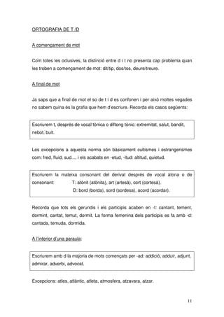 ORTOGRAFIA DE T /D


A començament de mot


Com totes les oclusives, la distinció entre d i t no presenta cap problema quan
les troben a començament de mot: dit/tip, dos/tos, deure/treure.


A final de mot


Ja saps que a final de mot el so de t i d es confonen i per això moltes vegades
no sabem quina és la grafia que hem d’escriure. Recorda els casos següents:


Escriurem t, després de vocal tònica o diftong tònic: extremitat, salut, bandit,
nebot, buit.


Les excepcions a aquesta norma són bàsicament cultismes i estrangerismes
com: fred, fluid, sud..., i els acabats en -etud, -itud: altitud, quietud.


Escriurem la mateixa consonant del derivat després de vocal àtona o de
consonant:            T: atònit (atònita), art (artesà), cort (cortesà).
                      D: bord (borda), sord (sordesa), acord (acordar).


Recorda que tots els gerundis i els participis acaben en -t: cantant, tement,
dormint, cantat, temut, dormit. La forma femenina dels participis es fa amb -d:
cantada, temuda, dormida.


A l’interior d’una paraula:


Escriurem amb d la majoria de mots començats per -ad: addició, adduir, adjunt,
admirar, adverbi, advocat.


Excepcions: atles, atlàntic, atleta, atmosfera, atzavara, atzar.



                                                                                   11
 