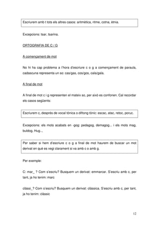 Escriurem amb t tots els altres casos: aritmètica, ritme, cotna, ètnia.


Excepcions: tsar, tsarina.


ORTOGRAFIA DE C / G


A començament de mot


No hi ha cap problema a l’hora d’escriure c o g a començament de paraula,
cadascuna representa un so: cas/gas, cos/gos, cala/gala.


A final de mot


A final de mot c i g representen el mateix so, per això es confonen. Cal recordar
els casos següents:


Escriurem c, després de vocal tònica o diftong tònic: escac, atac, retoc, poruc.


Excepcions: els mots acabats en -gog: pedagog, demagog... i els mots mag,
buldog, Hug..,


Per saber si hem d’escriure c o g a final de mot haurem de buscar un mot
derivat en què es vegi clarament si va amb c o amb g.


Per exemple:


C: mar_ ? Com s’escriu? Busquem un derivat: emmarcar. S’escriu amb c, per
tant, ja ho tenim: marc


clàssi_? Com s’escriu? Busquem un derivat: clàssica. S’escriu amb c, per tant,
ja ho tenim: clàssic




                                                                               12
 