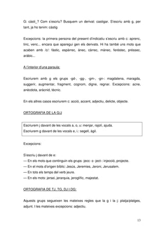 G: càsti_? Com s’escriu? Busquem un derivat: castigar. S’escriu amb g, per
tant, ja ho tenim: càstig


Excepcions: la primera persona del present d’indicatiu s’escriu amb c: aprenc,
tinc, venc... encara que aparegui gen els derivats. Hi ha també uns mots que
acaben amb /c/: fàstic, espàrrec, ànec, càrrec, mànec, feréstec, préssec,
aràbic...


A l’interior d’una paraula:


Escriurem amb g els grups -gd-, -gg-, -gm-, -gn-: magdalena, maragda,
suggerir, augmentar, fragment, cognom, digne, regnar. Excepcions: acne,
anècdota, aràcnid, tècnic.


En els altres casos escriurem c: acció, accent, adjectiu, delicte, objecte.


ORTOGRAFIA DE LA G/J


Escriurem j davant de les vocals a, o, u: menjar, rajolí, ajuda.
Escriurem g davant de les vocals e, i.: segell, àgil.


Excepcions:


S’escriu j davant de e:
— En els mots que continguin els grups -jecc- o -ject-: injecció, projecte.
— En el mots d’origen bíblic: Jesús, Jeremies, Jeroni, Jerusalem.
— En tots els temps del verb jeure.
— En els mots: jersei, jerarquia, jeroglífic, majestat.


ORTOGRAFIA DE TJ, TG, DJ I DG:


Aquests grups segueixen les mateixes regles que la g i la j: platja/platges,
adjunt. I les mateixes excepcions: adjectiu.



                                                                              13
 