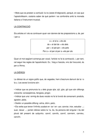• Mots que es presten a confusió: la ira (estat d’indignació), perquè, en cas que
l’apostroféssim, costaria saber de què parlem i es confondria amb la moneda
italiana o l’instrument musical.


LA CONTRACCIÓ


Els articles el i els es contrauen quan van darrere de les preposicions a, de, per
i per a:

                                             a + el al a + els als
                                          de + el del de + els dels
                                         per + el pel per + els pels
                                    Per a + el per al per a +els per als


Quan el mot següent comença per vocal, l’article no fa la contracció, i, per tant,
cal seguir les regles de l’apostrofació. Ex.: Vaig a l’escola, vinc de l’excursió, és
per a l’Anna.


LA DIÈRESI


La dièresi és un signe gràfic que, de vegades, hem d’escriure damunt de la i o
la u. Les seves funcions són:


• Indicar que es pronuncia la u dels grups qüe, qüi, güe, güi que són diftongs
creixents: conseqüència, llengües, pingüí.
• Indicar que una i enmig de dues vocals no fa la funció de consonant: produïa,
agraïen, plaïa.
• Desfer un possible diftong: veïna, diürn, peüc.
• Els verbs que tenen l’infinitiu acabat en -iar i en -uar; canviar, triar, estudiar ...;
suar, tatuar ...; porten dièresi sobre la 1a, 2a, 3a persona del singular i 3a del
plural del present de subjuntiu: canviï, canviïs, canviï, canviem, canvieu,
canviïn.




                                                                                       5
 