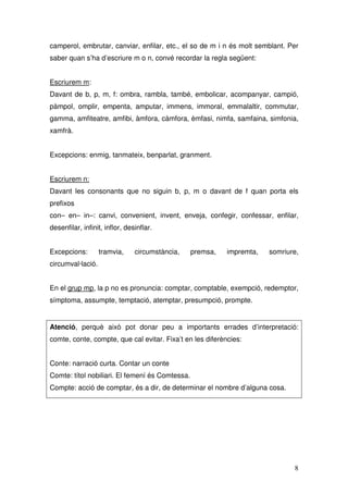 camperol, embrutar, canviar, enfilar, etc., el so de m i n és molt semblant. Per
saber quan s’ha d’escriure m o n, convé recordar la regla següent:


Escriurem m:
Davant de b, p, m, f: ombra, rambla, també, embolicar, acompanyar, campió,
pàmpol, omplir, empenta, amputar, immens, immoral, emmalaltir, commutar,
gamma, amfiteatre, amfibi, àmfora, càmfora, èmfasi, nimfa, samfaina, simfonia,
xamfrà.


Excepcions: enmig, tanmateix, benparlat, granment.


Escriurem n:
Davant les consonants que no siguin b, p, m o davant de f quan porta els
prefixos
con– en– in–: canvi, convenient, invent, enveja, confegir, confessar, enfilar,
desenfilar, infinit, inflor, desinflar.


Excepcions:        tramvia,     circumstància,   premsa,   impremta,   somriure,
circumval·lació.


En el grup mp, la p no es pronuncia: comptar, comptable, exempció, redemptor,
símptoma, assumpte, temptació, atemptar, presumpció, prompte.


Atenció, perquè això pot donar peu a importants errades d’interpretació:
comte, conte, compte, que cal evitar. Fixa’t en les diferències:


Conte: narració curta. Contar un conte
Comte: títol nobiliari. El femení és Comtessa.
Compte: acció de comptar, és a dir, de determinar el nombre d’alguna cosa.




                                                                              8
 