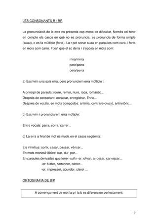 LES CONSONANTS R / RR


La pronunciació de la erra no presenta cap mena de dificultat. Només cal tenir
en compte els casos en què no es pronuncia, es pronuncia de forma simple
(suau), o es fa múltiple (forta). La r pot sonar suau en paraules com cara, i forta
en mots com carro. Fixa’t que el so de la r s’oposa en mots com:


                                     mira/mirra
                                     pare/parra
                                     cera/serra


a) Escrivim una sola erra, però pronunciem erra múltiple :


A principi de paraula: roure, remor, riure, roca, romàntic...
Després de consonant: enrabiar, enregistrar, Enric...
Després de vocals, en mots compostos: arítmia, contrarevolució, antiretòric...


b) Escrivim i pronunciarem erra múltiple:


Entre vocals: parra, sorra, carrer...


c) La erra a final de mot és muda en el casos següents:


Els infinitius: sortir, casar, passar, vèncer...
En mots monosil·làbics: clar, dur, por...
En paraules derivades que tenen sufix -ar: olivar, arrossar, canyissar...
              -er: fuster, camioner, carrer...
              -or: impressor, abundor, claror ...


ORTOGRAFIA DE B/P


         A començament de mot la p i la b es diferencien perfectament:




                                                                                 9
 
