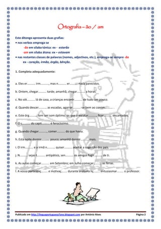 Ortografia – ão / am
Este ditongo apresenta duas grafias:
• nos verbos emprega-se
       -ão em sílaba tónica: ex - estarão
      -am em sílaba átona: ex – estavam
• nas restantes classes de palavras (nomes, adjectivos, etc.), emprega-se sempre -ão
      ex - coração, irmão, órgão, bênção.

1. Completa adequadamente:


a. Eles er.......... irm.........., mas n.......... er.......... nada parecidos.

b. Ontem, chegar.......... tarde; amanhã, chegar.......... a horas.

c. No sót.......... lá de casa, a crianças encontr.......... de tudo um pouco.

d. Quando descer.......... as escadas, agarrar..........-se bem ao corrim.......... .

e. Este órg.......... tem um som óptimo; os que o escutar.........., ficar.......... encantados.

f. O c.......... do capit.......... é ferocíssimo.

g. Quando chegar.........., comer.......... do que havia.

h. Esta noite dormir.......... pouco; amanhã dormir.......... mais.

i. O irm.......... e a irmã n.......... quiser.......... aceitar a sugestão dos pais.

j. N.......... sejas t.......... antipático, sen.......... os amigos fugir.......... de ti.

k. As aulas começar.......... em Setembro; em Julho começar.......... as férias.

l. A vossa participaç........ e motivaç....... durante a última liç........ entusiasmar........ o professor.




Publicado em http://linguaportuguesa7ano.blogspot.com por António Alves                                 Página 2
 