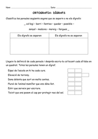 Nom: ............................................................................... Data: ........................................................................

                                                  ORTOGRAFIA: DÍGRAFS

Classifica les paraules següents segons que se separin o no els dígrafs:

                                  _ col·legi – barri – llenties – quedar – possible –

                                           senyal – maduixa – mareig – llargues _

                      Els dígrafs se separen                                                 Els dígrafs no se separen




Llegeix la definició de cada paraula i després escriu-la col·locant cada síl·laba en
un quadrat. Totes les paraules tenen un dígraf.

   Espai de l’escola on hi ha cada curs.
   Elevació de terreny.
   Dona dolenta que surt en molts contes.
   Plural de l’animal mamífer que ens dóna llet.
   Estri que serveix per escriure.
   Teixit que ens posem al cap per protegir-nos del sol.
 