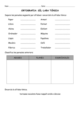 Nom: ............................................................................... Data: ........................................................................

                                      ORTOGRAFIA: SÍL·LABA TÒNICA

Separa les paraules següents per síl·labes i encercla’n la síl·laba tònica:

        Paper                       ................................               Armari                           ................................

        Llibre                      ................................               Patinet                          ................................

        Alzina                      ................................               Elefant                          ................................

        Ordinador                   ................................               Màquina                          ................................

        Llapis                      ................................               Papallona                        ................................

        Mecànic                     ................................               Café                             ................................

        Fàbrica                     ................................               Treballador                      ................................

Classifica les paraules anteriors:

                    AGUDES                                               PLANES                                      ESDRÚIXOLES




Encercla la síl·laba tònica.

                                  terrassa–xocolata–lluna–raspall–orella–ciències
 