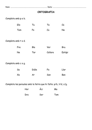 Nom: ............................................................................... Data: ........................................................................

                                                                ORTOGRAFIA

Completa amb p o b.

                       Glo                           Tu                            Ta                            Ca

                       Tom                           Po                            Cu                            Na




Completa amb t o d.

                       Fre                           Bla                           Ver                           Bru

                       Ne                            Tar                           Collare                       Estúpi




Completa amb c o g.

                       Sa                            Diàle                         Fo                            Llar

                       Xo                            Ar                            San                           Ban



Completa les paraules amb la lletra que hi falta: p/b, t/d, c/g.

                                      Hor                           Àci                           Ma

                                      Dra                           Ser                           Tom
 