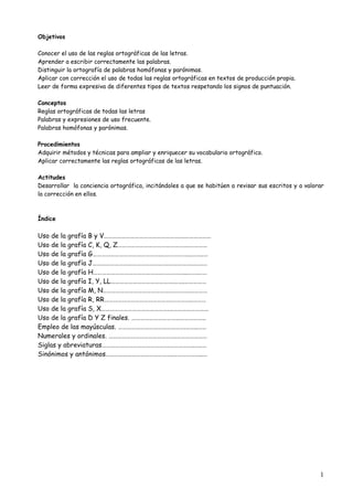 1
Objetivos
Conocer el uso de las reglas ortográficas de las letras.
Aprender a escribir correctamente las palabras.
Distinguir la ortografía de palabras homófonas y parónimas.
Aplicar con corrección el uso de todas las reglas ortográficas en textos de producción propia.
Leer de forma expresiva de diferentes tipos de textos respetando los signos de puntuación.
Conceptos
Reglas ortográficas de todas las letras
Palabras y expresiones de uso frecuente.
Palabras homófonas y parónimas.
Procedimientos
Adquirir métodos y técnicas para ampliar y enriquecer su vocabulario ortográfico.
Aplicar correctamente las reglas ortográficas de las letras.
Actitudes
Desarrollar la conciencia ortográfica, incitándoles a que se habitúen a revisar sus escritos y a valorar
la corrección en ellos.
Índice
Uso de la grafía B y V……………………………………………….………………
Uso de la grafía C, K, Q, Z………………………………………….…………
Uso de la grafía G……………………………………….………………...……..…
Uso de la grafía J……………………………………….………………….….……
Uso de la grafía H……………………………………….……………...…….……
Uso de la grafía I, Y, LL…………………………………….…….……………
Uso de la grafía M, N……………………………………….………….…………
Uso de la grafía R, RR……………………………………….…………..………
Uso de la grafía S, X……………………………………….………………………
Uso de la grafía D Y Z finales. ……………………………………………
Empleo de las mayúsculas. ……………………………………….……..……
Numerales y ordinales. ……………………………………….…………………
Siglas y abreviaturas……………………………………….……………..…..…
Sinónimos y antónimos……………………………………….………………..…
 