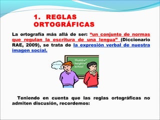 La ortografía más allá de ser: “un conjunto de normas
que regulan la escritura de una lengua” (Diccionario
RAE, 2009), se trata de la expresión verbal de nuestra
imagen social.
Teniendo en cuenta que las reglas ortográficas no
admiten discusión, recordemos:
1. REGLAS
ORTOGRÁFICAS
 