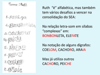 Ruth “é” alfabética, mas também
tem vários desafios a vencer na
consolidação do SEA:
Na relação letra-som em sílabas
“complexas” em:
BONBONLETA, ELEFATE
Na notação de alguns dígrafos:
COELOM, CACHORO, ARAIA
Mas já utiliza outros
CACHORO, PEICHE
 