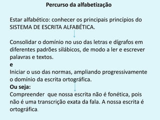 Percurso da alfabetização
Estar alfabético: conhecer os principais princípios do
SISTEMA DE ESCRITA ALFABÉTICA.
Consolidar o domínio no uso das letras e dígrafos em
diferentes padrões silábicos, de modo a ler e escrever
palavras e textos.
e
Iniciar o uso das normas, ampliando progressivamente
o domínio da escrita ortográfica.
Ou seja:
Compreender que nossa escrita não é fonética, pois
não é uma transcrição exata da fala. A nossa escrita é
ortográfica.
 