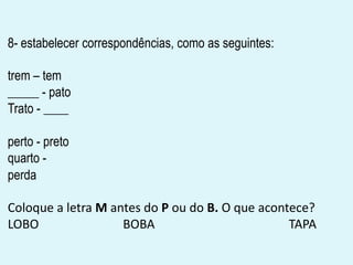 8- estabelecer correspondências, como as seguintes:
trem – tem
_____ - pato
Trato - ____
perto - preto
quarto -
perda
Coloque a letra M antes do P ou do B. O que acontece?
LOBO BOBA TAPA
 