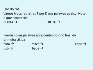 Uso do t/d
Vamos trocar as letras T por D nas palavras abaixo. Note
o que acontece:
CORTA  BOTE 
Forme novas palavras acrescentando r no final da
primeira sílaba
fada  maca  copo 
uso  baba 
 