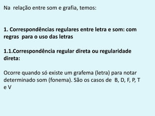 Na relação entre som e grafia, temos:
1. Correspondências regulares entre letra e som: com
regras para o uso das letras
1.1.Correspondência regular direta ou regularidade
direta:
Ocorre quando só existe um grafema (letra) para notar
determinado som (fonema). São os casos de B, D, F, P, T
e V
 