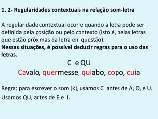 1. 2- Regularidades contextuais na relação som-letra
A regularidade contextual ocorre quando a letra pode ser
definida pela posição ou pelo contexto (isto é, pelas letras
que estão próximas da letra em questão).
Nessas situações, é possível deduzir regras para o uso das
letras.
C e QU
Cavalo, quermesse, quiabo, copo, cuia
Regra: para escrever o som [k], usamos C antes de A, O, e U.
Usamos QU, antes de E e I.
 