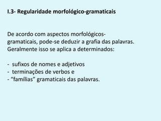 I.3- Regularidade morfológico-gramaticais
De acordo com aspectos morfológicos-
gramaticais, pode-se deduzir a grafia das palavras.
Geralmente isso se aplica a determinados:
- sufixos de nomes e adjetivos
- terminações de verbos e
- “famílias” gramaticais das palavras.
 