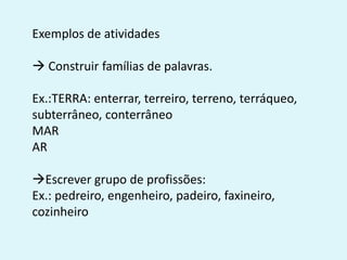 Exemplos de atividades
 Construir famílias de palavras.
Ex.:TERRA: enterrar, terreiro, terreno, terráqueo,
subterrâneo, conterrâneo
MAR
AR
Escrever grupo de profissões:
Ex.: pedreiro, engenheiro, padeiro, faxineiro,
cozinheiro
 