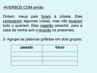 passado futuro
VERBOS COM am/ão
Ontem, meus pais foram à cidade. Eles
compraram algumas coisas, mas não levaram
tudo o queriam. Eles viajarão amanhã para a
casa da minha avó e levarão os presentes.
2- Agrupe as palavras grifadas em dois grupos:
 