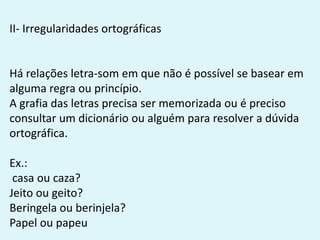 II- Irregularidades ortográficas
Há relações letra-som em que não é possível se basear em
alguma regra ou princípio.
A grafia das letras precisa ser memorizada ou é preciso
consultar um dicionário ou alguém para resolver a dúvida
ortográfica.
Ex.:
casa ou caza?
Jeito ou geito?
Beringela ou berinjela?
Papel ou papeu
 