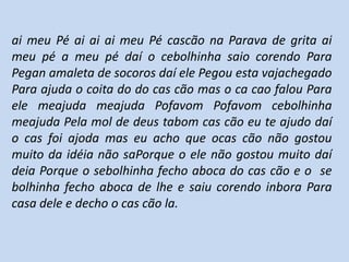 ai meu Pé ai ai ai meu Pé cascão na Parava de grita ai
meu pé a meu pé daí o cebolhinha saio corendo Para
Pegan amaleta de socoros daí ele Pegou esta vajachegado
Para ajuda o coita do do cas cão mas o ca cao falou Para
ele meajuda meajuda Pofavom Pofavom cebolhinha
meajuda Pela mol de deus tabom cas cão eu te ajudo daí
o cas foi ajoda mas eu acho que ocas cão não gostou
muito da idéia não saPorque o ele não gostou muito daí
deia Porque o sebolhinha fecho aboca do cas cão e o se
bolhinha fecho aboca de lhe e saiu corendo inbora Para
casa dele e decho o cas cão la.
 
