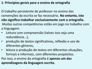 1- Princípios gerais para o ensino de ortografia
O trabalho persistente do professor no ensino das
convenções da escrita se faz necessário. No entanto, isto
não significa trabalhar exclusivamente com a ortografia.
Muitas outras competências estão em jogo no trabalho com
a linguagem:
• Leitura com compreensão (talvez isso seja uma
redundância...),
• produção de textos significativos, reflexão e uso de
diferentes gêneros,
• leitura e produção de textos em diferentes situações,
formais e informais, com diferentes propósitos.
Por isso, o ensino da ortografia é apenas um das
aprendizagens da linguagem escrita.
 