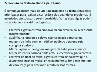 2- Revisão do texto do aluno e pelo aluno
É comum aparecer mais de um tipo problema no texto. Estabeleça
prioridades para realizar a correção, selecionando os problemas já
estudados em sala para serem corrigidos. Várias estratégias podem
ser adotadas na revisão ortográfica:
• Escrever a grafia correta embaixo ou em cima da palavra escrita
incorretamente.
• Sublinhar a letra ou a palavra escrita errada e marcar na
margem da linha com um código, pedindo para que seja
corrigida a palavra
• Marcar apenas o código na margem da linha para a criança
tentar descobrir sozinha onde errou e escrever a grafia correta.
• Escrever no final do texto, a grafia correta de palavras que o
aluno está errando muito, principalmente se for o mesmo tipo
de erro. Peça para ficar mais atento nessas formas.
 