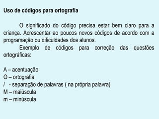 Uso de códigos para ortografia
O significado do código precisa estar bem claro para a
criança. Acrescentar ao poucos novos códigos de acordo com a
programação ou dificuldades dos alunos.
Exemplo de códigos para correção das questões
ortográficas:
A – acentuação
O – ortografia
/ - separação de palavras ( na própria palavra)
M – maiúscula
m – minúscula
 