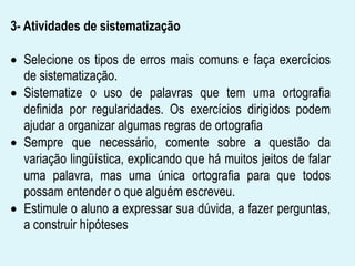 3- Atividades de sistematização
Selecione os tipos de erros mais comuns e faça exercícios
de sistematização.
Sistematize o uso de palavras que tem uma ortografia
definida por regularidades. Os exercícios dirigidos podem
ajudar a organizar algumas regras de ortografia
Sempre que necessário, comente sobre a questão da
variação lingüística, explicando que há muitos jeitos de falar
uma palavra, mas uma única ortografia para que todos
possam entender o que alguém escreveu.
Estimule o aluno a expressar sua dúvida, a fazer perguntas,
a construir hipóteses
 