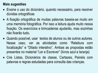 Mais sugestões
Ensine o uso do dicionário, quando necessário, para resolver
dúvidas ortográficas
A fixação ortográfica de muitas palavras baseia-se muito em
uma memória fotográfica. Por isso a leitura ajuda muito nessa
fixação. Os exercícios e brincadeiras ajudarão, mas sozinhas
não fixarão tudo.
Quando possível, usar textos de alunos ou de outros autores.
Nesse caso, ver as atividades como “Releitura com
focalização” e “Ditado interativo”. Ambas as propostas estão
presentes no material “Ler e Escrever” (livros azul e laranja)
Crie Listas, Dicionários de classe, Cartazes, Painéis com
palavras e regras estudadas para consulta das crianças.
 