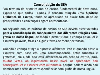 Consolidação do SEA
“Ao término do primeiro ano do ensino fundamental de nove anos,
espera-se que todos alunos já tenham atingido uma hipótese
alfabética de escrita, tendo se apropriado da quase totalidade de
propriedades e convenções agora apresentadas.
No segundo ano, as práticas de ensino do SEA devem estar voltadas
para a consolidação do conhecimento das diferentes relações som-
grafia de nossa língua, de modo a permitir que a criança possa ler e
escrever palavras, frases e alguns textos de menor extensão
Quando a criança atinge a hipótese alfabética, isto é, quando passa a
escrever com base em uma correspondência entre fonemas e
grafemas, ela ainda não está alfabetizada em sentido estrito, pois,
muitas vezes, ao ingressarem nesse nível, os aprendizes não
conseguem ler e escrever com autonomia, porque podem ainda não
dominar uma série de correspondências som-grafia de nossa língua.
 