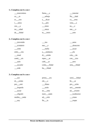 Rincón del Maestro: www.rinconmaestro.es
1.- Completa con b o con v
___ienaventura llama___a ___ienestar
so___re ___urbuja Na___idad
es___ozo a___dicar ca___erna
í___amos o___jeto sona___a
cue___a ___ienes na___e
no___edad ___utaca nue___o
de___ilidad tu___isteis ___usto
2.- Completa con b o con v
___ienvenido ___ino ___ueno
___ecindario nue___e ___aloncesto
___einte ___otella ___uscar
entre___ista a___undancia ___ela
___ienal di___ertido esla___ón
cantá___ais repro___ar con___icto
___uelo culti___ar ___urro
___uscador conta___ilidad ama___ilidad
___erde ha___ilidad
3.- Completa con b o con v
___aso prima___era sensi___ilidad
di___ertido chi___o lle___ar
por___enir ___illano pro___echo
___úsqueda ___uzón acti___amente
___ucear no___enta ad___ersario
___olígrafo mori___undo ___icedirector
medita___unda ad___ertir ___erano
___uey llu___ia ___osque
 