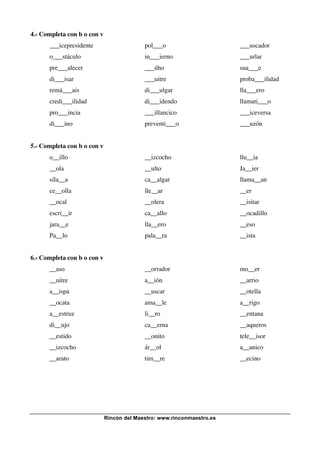 Rincón del Maestro: www.rinconmaestro.es
4.- Completa con b o con v
___icepresidente pol___o ___uscador
o___stáculo in___ierno ___urlar
pre___alecer ___úho sua___e
di___isar ___uitre proba___ilidad
remá___ais di___ulgar lla___ero
credi___ilidad di___idendo llamati___o
pro___incia ___illancico ___iceversa
di___ino preventi___o ___uzón
5.- Completa con b o con v
o__illo __izcocho llu__ia
__ola __ulto Ja__ier
síla__a ca__algar llama__an
ce__olla lle__ar __er
__ocal __olera __isitar
escri__ir ca__allo __ocadillo
jara__e lla__ero __eso
Pa__lo pala__ra __ista
6.- Completa con b o con v
__aso __orrador mo__er
__uitre a__ión __arrio
a__ispa __uscar __otella
__ocata ama__le a__rigo
a__estruz li__ro __entana
di__ujo ca__erna __aqueros
__estido __onito tele__isor
__izcocho ár__ol a__anico
__arato tim__re __ecino
 