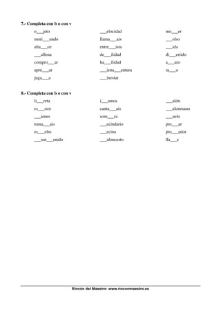 Rincón del Maestro: www.rinconmaestro.es
7.- Completa con b o con v
o___jeto ___elocidad mo___er
mori___undo llama___ais ___olso
alta___oz entre___ista ___ida
___allena de___ilidad di___ertido
compro___ar ha___ilidad a___aro
apro___ar ___iena___entura ra___o
juga___a ___inestar
8.- Completa con b o con v
li___reta í___amos ___alón
es___ozo canta___ais ___alonmano
___ienes som___ra ___uelo
toma___ais ___ecindario pro___ar
es___elto ___ecina pro___ador
___ien___enido ___aloncesto lla___e
 
