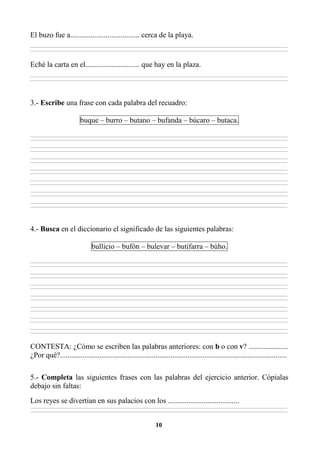 10
El buzo fue a..................................... cerca de la playa.
________________________________________________________________________________________________________________________________________________________________
________________________________________________________________________________________________________________________________________________________________
Eché la carta en el............................. que hay en la plaza.
________________________________________________________________________________________________________________________________________________________________
________________________________________________________________________________________________________________________________________________________________
3.- Escribe una frase con cada palabra del recuadro:
buque – burro – butano – bufanda – búcaro – butaca.
________________________________________________________________________________________________________________________________________________________________
________________________________________________________________________________________________________________________________________________________________
________________________________________________________________________________________________________________________________________________________________
________________________________________________________________________________________________________________________________________________________________
________________________________________________________________________________________________________________________________________________________________
________________________________________________________________________________________________________________________________________________________________
________________________________________________________________________________________________________________________________________________________________
________________________________________________________________________________________________________________________________________________________________
________________________________________________________________________________________________________________________________________________________________
________________________________________________________________________________________________________________________________________________________________
________________________________________________________________________________________________________________________________________________________________
________________________________________________________________________________________________________________________________________________________________
________________________________________________________________________________________________________________________________________________________________
________________________________________________________________________________________________________________________________________________________________
4.- Busca en el diccionario el significado de las siguientes palabras:
bullicio – bufón – bulevar – butifarra – búho.
________________________________________________________________________________________________________________________________________________________________
________________________________________________________________________________________________________________________________________________________________
________________________________________________________________________________________________________________________________________________________________
________________________________________________________________________________________________________________________________________________________________
________________________________________________________________________________________________________________________________________________________________
________________________________________________________________________________________________________________________________________________________________
________________________________________________________________________________________________________________________________________________________________
________________________________________________________________________________________________________________________________________________________________
________________________________________________________________________________________________________________________________________________________________
________________________________________________________________________________________________________________________________________________________________
________________________________________________________________________________________________________________________________________________________________
________________________________________________________________________________________________________________________________________________________________
________________________________________________________________________________________________________________________________________________________________
________________________________________________________________________________________________________________________________________________________________
CONTESTA: ¿Cómo se escriben las palabras anteriores: con b o con v? .....................
¿Por qué?.........................................................................................................................
5.- Completa las siguientes frases con las palabras del ejercicio anterior. Cópialas
debajo sin faltas:
Los reyes se divertían en sus palacios con los ......................................
________________________________________________________________________________________________________________________________________________________________
________________________________________________________________________________________________________________________________________________________________
 