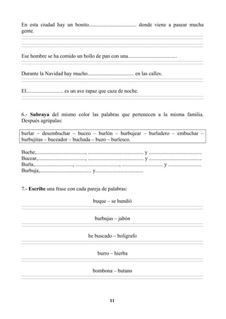 11
En esta ciudad hay un bonito.................................... donde viene a pasear mucha
gente.
________________________________________________________________________________________________________________________________________________________________
________________________________________________________________________________________________________________________________________________________________
________________________________________________________________________________________________________________________________________________________________
________________________________________________________________________________________________________________________________________________________________
Ese hombre se ha comido un bollo de pan con una.....................................
________________________________________________________________________________________________________________________________________________________________
________________________________________________________________________________________________________________________________________________________________
Durante la Navidad hay mucho................................... en las calles.
________________________________________________________________________________________________________________________________________________________________
________________________________________________________________________________________________________________________________________________________________
El............................ es un ave rapaz que caza de noche.
________________________________________________________________________________________________________________________________________________________________
________________________________________________________________________________________________________________________________________________________________
6.- Subraya del mismo color las palabras que pertenecen a la misma familia.
Después agrúpalas:
burlar – desembuchar – buceo – burlón – burbujear – burladero – embuchar –
burbujitas – buceador – buchada – buzo – burlesco.
Buche,....................................., .......................................... y ........................................
Bucear,...................................., .......................................... y ........................................
Burla,............................., ................................., ............................... y .........................
Burbuja,....................................... y....................................
7.- Escribe una frase con cada pareja de palabras:
buque – se hundió
________________________________________________________________________________________________________________________________________________________________
________________________________________________________________________________________________________________________________________________________________
burbujas – jabón
________________________________________________________________________________________________________________________________________________________________
________________________________________________________________________________________________________________________________________________________________
he buscado – bolígrafo
________________________________________________________________________________________________________________________________________________________________
________________________________________________________________________________________________________________________________________________________________
burro – hierba
________________________________________________________________________________________________________________________________________________________________
________________________________________________________________________________________________________________________________________________________________
bombona – butano
________________________________________________________________________________________________________________________________________________________________
________________________________________________________________________________________________________________________________________________________________
 