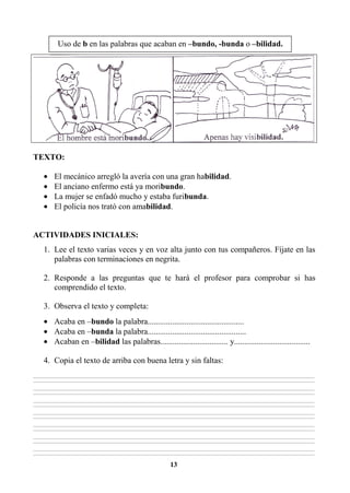 13
TEXTO:
• El mecánico arregló la avería con una gran habilidad.
• El anciano enfermo está ya moribundo.
• La mujer se enfadó mucho y estaba furibunda.
• El policía nos trató con amabilidad.
ACTIVIDADES INICIALES:
1. Lee el texto varias veces y en voz alta junto con tus compañeros. Fíjate en las
palabras con terminaciones en negrita.
2. Responde a las preguntas que te hará el profesor para comprobar si has
comprendido el texto.
3. Observa el texto y completa:
• Acaba en –bundo la palabra...............................................
• Acaba en –bunda la palabra................................................
• Acaban en –bilidad las palabras................................. y.....................................
4. Copia el texto de arriba con buena letra y sin faltas:
________________________________________________________________________________________________________________________________________________________________
________________________________________________________________________________________________________________________________________________________________
________________________________________________________________________________________________________________________________________________________________
________________________________________________________________________________________________________________________________________________________________
________________________________________________________________________________________________________________________________________________________________
________________________________________________________________________________________________________________________________________________________________
________________________________________________________________________________________________________________________________________________________________
________________________________________________________________________________________________________________________________________________________________
________________________________________________________________________________________________________________________________________________________________
________________________________________________________________________________________________________________________________________________________________
________________________________________________________________________________________________________________________________________________________________
________________________________________________________________________________________________________________________________________________________________
________________________________________________________________________________________________________________________________________________________________
________________________________________________________________________________________________________________________________________________________________
Uso de b en las palabras que acaban en –bundo, -bunda o –bilidad.
 