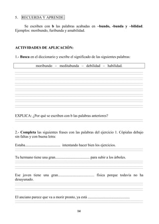 14
5. RECUERDA Y APRENDE:
Se escriben con b las palabras acabadas en –bundo, -bunda y –bilidad.
Ejemplos: moribundo, furibunda y amabilidad.
ACTIVIDADES DE APLICACIÓN:
1.- Busca en el diccionario y escribe el significado de las siguientes palabras:
moribundo – meditabunda – debilidad – habilidad.
________________________________________________________________________________________________________________________________________________________________
________________________________________________________________________________________________________________________________________________________________
________________________________________________________________________________________________________________________________________________________________
________________________________________________________________________________________________________________________________________________________________
________________________________________________________________________________________________________________________________________________________________
________________________________________________________________________________________________________________________________________________________________
________________________________________________________________________________________________________________________________________________________________
________________________________________________________________________________________________________________________________________________________________
________________________________________________________________________________________________________________________________________________________________
________________________________________________________________________________________________________________________________________________________________
________________________________________________________________________________________________________________________________________________________________
________________________________________________________________________________________________________________________________________________________________
________________________________________________________________________________________________________________________________________________________________
________________________________________________________________________________________________________________________________________________________________
EXPLICA: ¿Por qué se escriben con b las palabras anteriores?
________________________________________________________________________________________________________________________________________________________________
________________________________________________________________________________________________________________________________________________________________
2.- Completa las siguientes frases con las palabras del ejercicio 1. Cópialas debajo
sin faltas y con buena letra:
Estaba...................................... intentando hacer bien los ejercicios.
________________________________________________________________________________________________________________________________________________________________
________________________________________________________________________________________________________________________________________________________________
Tu hermano tiene una gran..................................... para subir a los árboles.
________________________________________________________________________________________________________________________________________________________________
________________________________________________________________________________________________________________________________________________________________
________________________________________________________________________________________________________________________________________________________________
________________________________________________________________________________________________________________________________________________________________
Ese joven tiene una gran....................................... física porque todavía no ha
desayunado.
________________________________________________________________________________________________________________________________________________________________
________________________________________________________________________________________________________________________________________________________________
________________________________________________________________________________________________________________________________________________________________
________________________________________________________________________________________________________________________________________________________________
El anciano parece que va a morir pronto, ya está .............................................
________________________________________________________________________________________________________________________________________________________________
________________________________________________________________________________________________________________________________________________________________
 