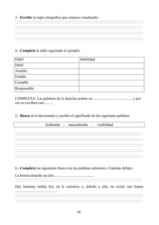 15
3.- Escribe la regla ortográfica que estamos estudiando:
________________________________________________________________________________________________________________________________________________________________
________________________________________________________________________________________________________________________________________________________________
________________________________________________________________________________________________________________________________________________________________
________________________________________________________________________________________________________________________________________________________________
________________________________________________________________________________________________________________________________________________________________
________________________________________________________________________________________________________________________________________________________________
________________________________________________________________________________________________________________________________________________________________
________________________________________________________________________________________________________________________________________________________________
4.- Completa la tabla siguiendo el ejemplo:
Habil Habilidad
Débil
Amable
Estable
Contable
Responsable
COMPLETA: Las palabras de la derecha acaban en........................................... y por
eso se escriben con..........
5.- Busca en el diccionario y escribe el significado de las siguientes palabras:
furibundo – nauseabundo – visibilidad
________________________________________________________________________________________________________________________________________________________________
________________________________________________________________________________________________________________________________________________________________
________________________________________________________________________________________________________________________________________________________________
________________________________________________________________________________________________________________________________________________________________
________________________________________________________________________________________________________________________________________________________________
________________________________________________________________________________________________________________________________________________________________
________________________________________________________________________________________________________________________________________________________________
________________________________________________________________________________________________________________________________________________________________
________________________________________________________________________________________________________________________________________________________________
________________________________________________________________________________________________________________________________________________________________
6.- Completa las siguientes frases con las palabras anteriores. Cópialas debajo:
La basura despide un olor...........................................
________________________________________________________________________________________________________________________________________________________________
________________________________________________________________________________________________________________________________________________________________
Hay bastante niebla hoy en la carretera y, debido a ello, no existe una buena
..............................................
________________________________________________________________________________________________________________________________________________________________
________________________________________________________________________________________________________________________________________________________________
________________________________________________________________________________________________________________________________________________________________
________________________________________________________________________________________________________________________________________________________________
 