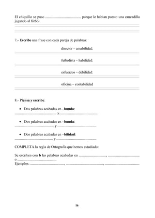 16
El chiquillo se puso ....................................... porque le habían puesto una zancadilla
jugando al fútbol.
________________________________________________________________________________________________________________________________________________________________
________________________________________________________________________________________________________________________________________________________________
________________________________________________________________________________________________________________________________________________________________
________________________________________________________________________________________________________________________________________________________________
7.- Escribe una frase con cada pareja de palabras:
director – amabilidad:
________________________________________________________________________________________________________________________________________________________________
________________________________________________________________________________________________________________________________________________________________
futbolista – habilidad:
________________________________________________________________________________________________________________________________________________________________
________________________________________________________________________________________________________________________________________________________________
esfuerzos – debilidad:
________________________________________________________________________________________________________________________________________________________________
________________________________________________________________________________________________________________________________________________________________
oficina – contabilidad
________________________________________________________________________________________________________________________________________________________________
________________________________________________________________________________________________________________________________________________________________
8.- Piensa y escribe:
• Dos palabras acabadas en –bundo:
.............................................. y..........................................
• Dos palabras acabadas en –bunda:
........................................... y............................................
• Dos palabras acabadas en –bilidad:
.......................................... y.............................................
COMPLETA la regla de Ortografía que hemos estudiado:
Se escriben con b las palabras acabadas en .............................., ...................................
o ...........................................
Ejemplos: ....................................., ........................................., ......................................
 