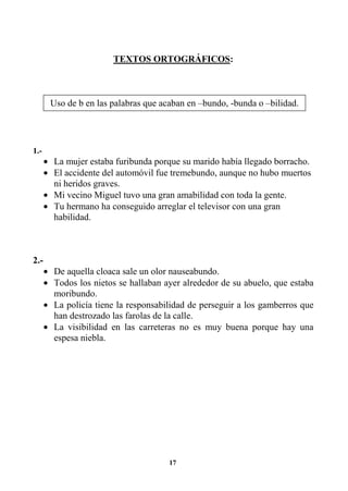 17
TEXTOS ORTOGRÁFICOS:
1.-
• La mujer estaba furibunda porque su marido había llegado borracho.
• El accidente del automóvil fue tremebundo, aunque no hubo muertos
ni heridos graves.
• Mi vecino Miguel tuvo una gran amabilidad con toda la gente.
• Tu hermano ha conseguido arreglar el televisor con una gran
habilidad.
2.-
• De aquella cloaca sale un olor nauseabundo.
• Todos los nietos se hallaban ayer alrededor de su abuelo, que estaba
moribundo.
• La policía tiene la responsabilidad de perseguir a los gamberros que
han destrozado las farolas de la calle.
• La visibilidad en las carreteras no es muy buena porque hay una
espesa niebla.
Uso de b en las palabras que acaban en –bundo, -bunda o –bilidad.
 
