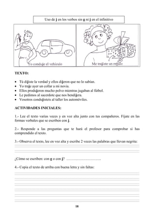 18
TEXTO:
• Tú dijiste la verdad y ellos dijeron que no lo sabían.
• Yo traje ayer un collar a mi novia.
• Ellos produjeron mucho polvo mientras jugaban al fútbol.
• Le pedimos al sacerdote que nos bendijera.
• Vosotros condujisteis al taller los automóviles.
ACTIVIDADES INICIALES:
1.- Lee el texto varias veces y en voz alta junto con tus compañeros. Fíjate en las
formas verbales que se escriben con j.
2.- Responde a las preguntas que te hará el profesor para comprobar si has
comprendido el texto.
3.- Observa el texto, lee en voz alta y escribe 2 veces las palabras que llevan negrita:
________________________________________________________________________________________________________________________________________________________________
________________________________________________________________________________________________________________________________________________________________
________________________________________________________________________________________________________________________________________________________________
________________________________________________________________________________________________________________________________________________________________
¿Cómo se escriben: con g o con j? ………………………..
4.- Copia el texto de arriba con buena letra y sin faltas:
________________________________________________________________________________________________________________________________________________________________
________________________________________________________________________________________________________________________________________________________________
________________________________________________________________________________________________________________________________________________________________
________________________________________________________________________________________________________________________________________________________________
________________________________________________________________________________________________________________________________________________________________
________________________________________________________________________________________________________________________________________________________________
________________________________________________________________________________________________________________________________________________________________
________________________________________________________________________________________________________________________________________________________________
________________________________________________________________________________________________________________________________________________________________
________________________________________________________________________________________________________________________________________________________________
________________________________________________________________________________________________________________________________________________________________
________________________________________________________________________________________________________________________________________________________________
Uso de j en los verbos sin g ni j en el infinitivo
 