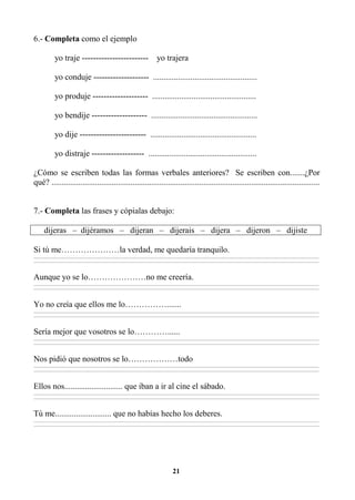 21
6.- Completa como el ejemplo
yo traje ------------------------ yo trajera
yo conduje -------------------- ..................................................
yo produje -------------------- ..................................................
yo bendije -------------------- ...................................................
yo dije ------------------------ ...................................................
yo distraje ------------------- ....................................................
¿Cómo se escriben todas las formas verbales anteriores? Se escriben con.......¿Por
qué? .................................................................................................................................
7.- Completa las frases y cópialas debajo:
dijeras – dijéramos – dijeran – dijerais – dijera – dijeron – dijiste
Si tú me…………………la verdad, me quedaría tranquilo.
________________________________________________________________________________________________________________________________________________________________
________________________________________________________________________________________________________________________________________________________________
Aunque yo se lo…………………no me creería.
________________________________________________________________________________________________________________________________________________________________
________________________________________________________________________________________________________________________________________________________________
Yo no creía que ellos me lo…………….......
________________________________________________________________________________________________________________________________________________________________
________________________________________________________________________________________________________________________________________________________________
Sería mejor que vosotros se lo…………......
________________________________________________________________________________________________________________________________________________________________
________________________________________________________________________________________________________________________________________________________________
Nos pidió que nosotros se lo………………todo
________________________________________________________________________________________________________________________________________________________________
________________________________________________________________________________________________________________________________________________________________
Ellos nos............................ que iban a ir al cine el sábado.
________________________________________________________________________________________________________________________________________________________________
________________________________________________________________________________________________________________________________________________________________
Tú me........................... que no habías hecho los deberes.
________________________________________________________________________________________________________________________________________________________________
________________________________________________________________________________________________________________________________________________________________
 