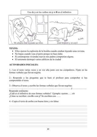 23
TEXTO:
• Ellos oyeron la explosión de la bomba cuando estaban leyendo unas revistas.
• No huyas cuando veas al perro porque no hace daño.
• Si construyeran viviendas nuevas mis padres comprarían alguna.
• El terremoto destruyó varios edificios de la ciudad
ACTIVIDADES INICIALES:
1.- Lee el texto varias veces y en voz alta junto con tus compañeros. Fíjate en las
formas verbales que llevan negrita.
2.- Responde a las preguntas que te hará el profesor para comprobar si has
comprendido el texto.
3.- Observa el texto y escribe las formas verbales que llevan negritas:
......................., ........................., ........................., ............................. y.........................
Responde oralmente:
¿Cuál es el infinitivo de esas formas verbales? Ejemplo: oyeron……oír
¿Cómo se escriben: con ll o con y? Se escriben con ……
4.- Copia el texto de arriba con buena letra y sin faltas:
________________________________________________________________________________________________________________________________________________________________
________________________________________________________________________________________________________________________________________________________________
________________________________________________________________________________________________________________________________________________________________
________________________________________________________________________________________________________________________________________________________________
________________________________________________________________________________________________________________________________________________________________
________________________________________________________________________________________________________________________________________________________________
________________________________________________________________________________________________________________________________________________________________
________________________________________________________________________________________________________________________________________________________________
________________________________________________________________________________________________________________________________________________________________
________________________________________________________________________________________________________________________________________________________________
________________________________________________________________________________________________________________________________________________________________
________________________________________________________________________________________________________________________________________________________________
________________________________________________________________________________________________________________________________________________________________
________________________________________________________________________________________________________________________________________________________________
Uso de y en los verbos sin y ni ll en el infinitivo
 