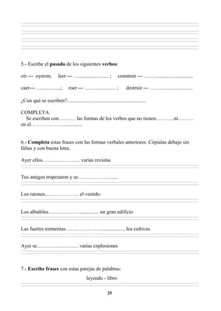 25
________________________________________________________________________________________________________________________________________________________________
________________________________________________________________________________________________________________________________________________________________
________________________________________________________________________________________________________________________________________________________________
________________________________________________________________________________________________________________________________________________________________
________________________________________________________________________________________________________________________________________________________________
________________________________________________________________________________________________________________________________________________________________
________________________________________________________________________________________________________________________________________________________________
________________________________________________________________________________________________________________________________________________________________
5.- Escribe el pasado de los siguientes verbos:
oír --- oyeron; leer --- …....................... ; construir --- ……..............................
caer--- …...............; roer --- ……................ ; destruir --- …….........................
¿Con qué se escriben?.............................................................
COMPLETA:
Se escriben con………. las formas de los verbos que no tienen………..ni………
en el………………................
6.- Completa estas frases con las formas verbales anteriores. Cópialas debajo sin
faltas y con buena letra.
Ayer ellos…………………. varias revistas
________________________________________________________________________________________________________________________________________________________________
________________________________________________________________________________________________________________________________________________________________
Tus amigos tropezaron y se……………….......
________________________________________________________________________________________________________________________________________________________________
________________________________________________________________________________________________________________________________________________________________
Los ratones……………….. el vestido
________________________________________________________________________________________________________________________________________________________________
________________________________________________________________________________________________________________________________________________________________
Los albañiles………………............... un gran edificio
________________________________________________________________________________________________________________________________________________________________
________________________________________________________________________________________________________________________________________________________________
Las fuertes tormentas………………….................. los cultivos
________________________________________________________________________________________________________________________________________________________________
________________________________________________________________________________________________________________________________________________________________
Ayer se…………………… varias explosiones
________________________________________________________________________________________________________________________________________________________________
________________________________________________________________________________________________________________________________________________________________
7.- Escribe frases con estas parejas de palabras:
leyendo - libro
________________________________________________________________________________________________________________________________________________________________
________________________________________________________________________________________________________________________________________________________________
 