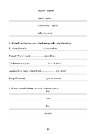 26
cayeron - jugaban
________________________________________________________________________________________________________________________________________________________________
________________________________________________________________________________________________________________________________________________________________
oyeron - gritos
________________________________________________________________________________________________________________________________________________________________
________________________________________________________________________________________________________________________________________________________________
construyendo - iglesia
________________________________________________________________________________________________________________________________________________________________
________________________________________________________________________________________________________________________________________________________________
tú huyes - perro
________________________________________________________________________________________________________________________________________________________________
________________________________________________________________________________________________________________________________________________________________
8.- Completa estas frases con el verbo en pasado y cópialas debajo:
El viento (destruir)…………………. el invernadero
________________________________________________________________________________________________________________________________________________________________
________________________________________________________________________________________________________________________________________________________________
Miguel y Nieves (leer)……………….varios libros
________________________________________________________________________________________________________________________________________________________________
________________________________________________________________________________________________________________________________________________________________
Tus hermanos se (caer) …………………. de la bicicleta
________________________________________________________________________________________________________________________________________________________________
________________________________________________________________________________________________________________________________________________________________
Aquel edificio nuevo lo (construir) ……………… este verano
________________________________________________________________________________________________________________________________________________________________
________________________________________________________________________________________________________________________________________________________________
Los grillos (roer) ……………………… ayer los tomates
________________________________________________________________________________________________________________________________________________________________
________________________________________________________________________________________________________________________________________________________________
9.- Piensa y escribe frases con estos verbos en pasado:
huir:
________________________________________________________________________________________________________________________________________________________________
________________________________________________________________________________________________________________________________________________________________
caer:
________________________________________________________________________________________________________________________________________________________________
________________________________________________________________________________________________________________________________________________________________
leer:
________________________________________________________________________________________________________________________________________________________________
________________________________________________________________________________________________________________________________________________________________
destruir:
________________________________________________________________________________________________________________________________________________________________
________________________________________________________________________________________________________________________________________________________________
 