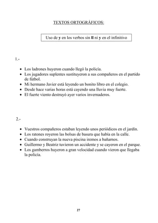 27
TEXTOS ORTOGRÁFICOS:
1.-
• Los ladrones huyeron cuando llegó la policía.
• Los jugadores suplentes sustituyeron a sus compañeros en el partido
de fútbol.
• Mi hermano Javier está leyendo un bonito libro en el colegio.
• Desde hace varias horas está cayendo una lluvia muy fuerte.
• El fuerte viento destruyó ayer varios invernaderos.
2.-
• Vuestros compañeros estaban leyendo unos periódicos en el jardín.
• Los ratones royeron las bolsas de basura que había en la calle.
• Cuando construyan la nueva piscina iremos a bañarnos.
• Guillermo y Beatriz tuvieron un accidente y se cayeron en el parque.
• Los gamberros huyeron a gran velocidad cuando vieron que llegaba
la policía.
Uso de y en los verbos sin ll ni y en el infinitivo
 